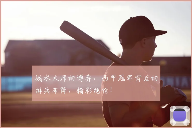 战术大师的博弈,西甲冠军背后的排兵布阵,精彩绝伦!