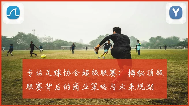 专访足球协会超级联赛：揭秘顶级联赛背后的商业策略与未来规划