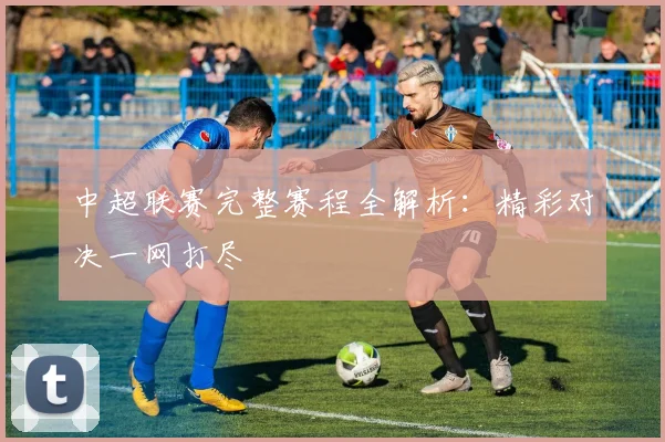 中超联赛完整赛程全解析：精彩对决一网打尽