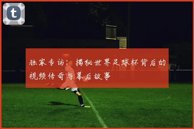 独家专访:揭秘世界足球杯背后的视频传奇与幕后故事