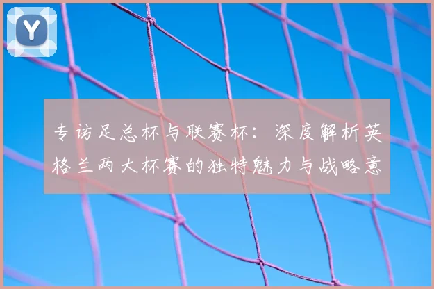 专访足总杯与联赛杯:深度解析英格兰两大杯赛的独特魅力与战略意义