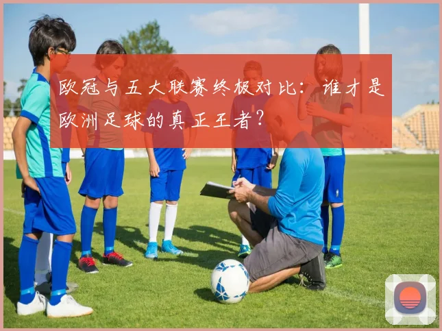 欧冠与五大联赛终极对比：谁才是欧洲足球的真正王者？