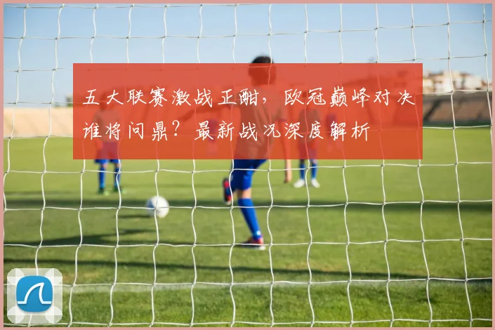 五大联赛激战正酣，欧冠巅峰对决谁将问鼎？最新战况深度解析