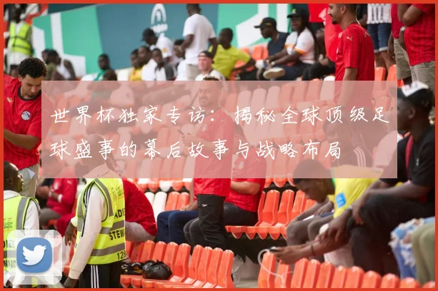 世界杯独家专访：揭秘全球顶级足球盛事的幕后故事与战略布局