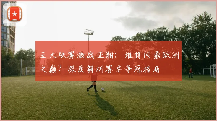 五大联赛激战正酣：谁将问鼎欧洲之巅？深度解析赛季争冠格局