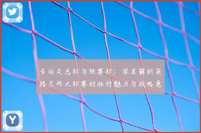 专访足总杯与联赛杯：深度解析英格兰两大杯赛的独特魅力与战略意义
