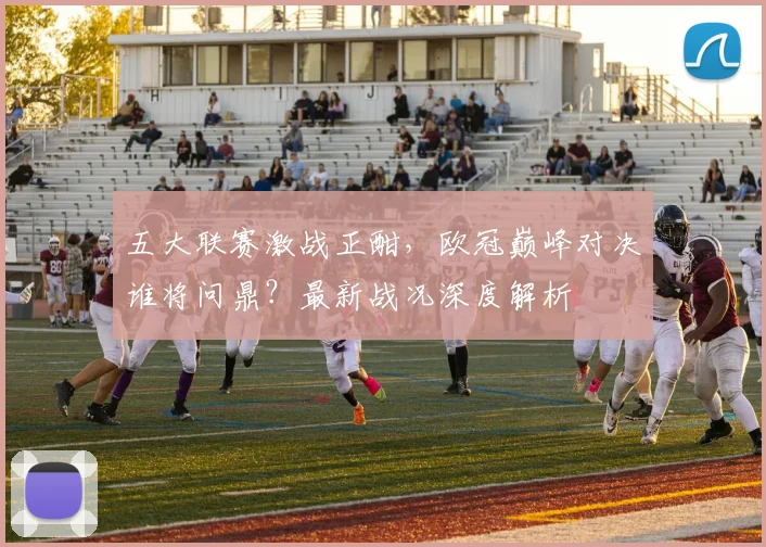 五大联赛激战正酣，欧冠巅峰对决谁将问鼎？最新战况深度解析