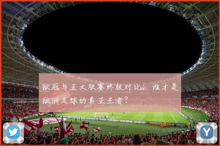欧冠与五大联赛终极对比：谁才是欧洲足球的真正王者？