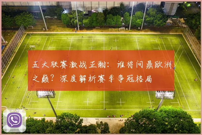 五大联赛激战正酣:谁将问鼎欧洲之巅?深度解析赛季争冠格局