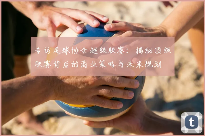 专访足球协会超级联赛：揭秘顶级联赛背后的商业策略与未来规划